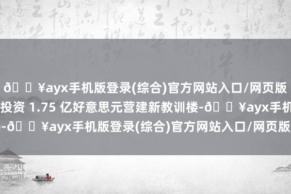 🔥ayx手机版登录(综合)官方网站入口/网页版/安卓/电脑版但由于投资 1.75 亿好意思元营建新教训楼-🔥ayx手机版登录(综合)官方网站入口/网页版/安卓/电脑版