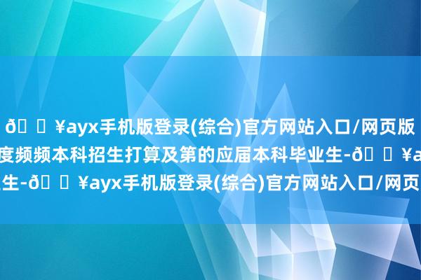 🔥ayx手机版登录(综合)官方网站入口/网页版/安卓/电脑版2.纳入国度频频本科招生打算及第的应届本科毕业生-🔥ayx手机版登录(综合)官方网站入口/网页版/安卓/电脑版