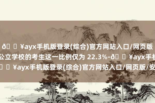 🔥ayx手机版登录(综合)官方网站入口/网页版/安卓/电脑版而来自公立学校的考生这一比例仅为 22.3%-🔥ayx手机版登录(综合)官方网站入口/网页版/安卓/电脑版