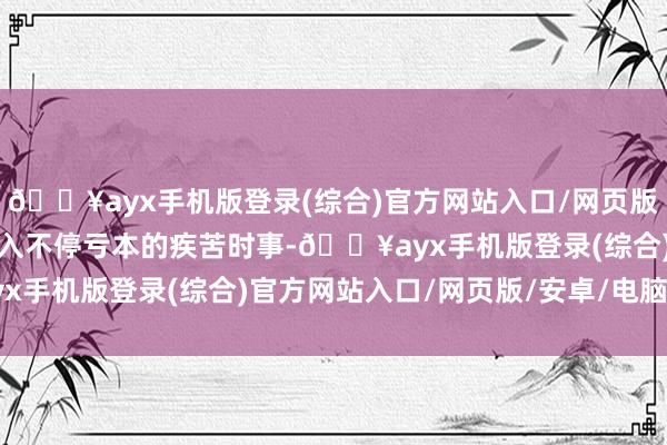 🔥ayx手机版登录(综合)官方网站入口/网页版/安卓/电脑版却运行堕入不停亏本的疾苦时事-🔥ayx手机版登录(综合)官方网站入口/网页版/安卓/电脑版