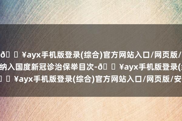 🔥ayx手机版登录(综合)官方网站入口/网页版/安卓/电脑版        被纳入国度新冠诊治保举目次-🔥ayx手机版登录(综合)官方网站入口/网页版/安卓/电脑版