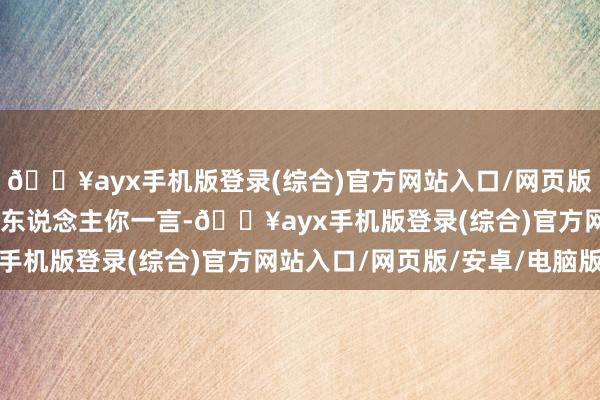 🔥ayx手机版登录(综合)官方网站入口/网页版/安卓/电脑版”这几个东说念主你一言-🔥ayx手机版登录(综合)官方网站入口/网页版/安卓/电脑版