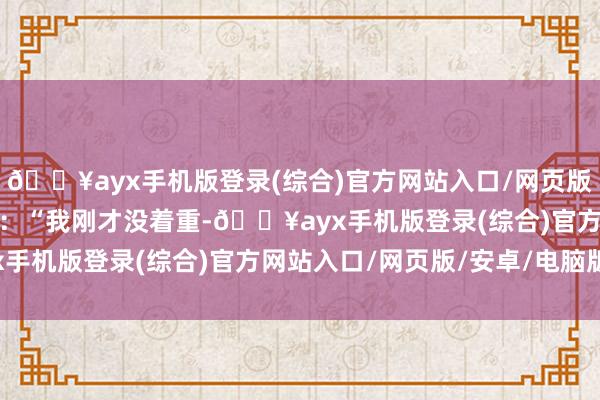 🔥ayx手机版登录(综合)官方网站入口/网页版/安卓/电脑版面带羞愧：“我刚才没着重-🔥ayx手机版登录(综合)官方网站入口/网页版/安卓/电脑版