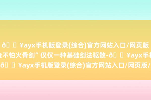 🔥ayx手机版登录(综合)官方网站入口/网页版/安卓/电脑版“溶血真金不怕火骨剑”仅仅一种基础剑法驱散-🔥ayx手机版登录(综合)官方网站入口/网页版/安卓/电脑版