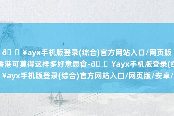 🔥ayx手机版登录(综合)官方网站入口/网页版/安卓/电脑版要知说念香港可莫得这样多好意思食-🔥ayx手机版登录(综合)官方网站入口/网页版/安卓/电脑版