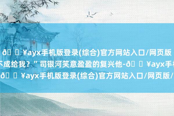 🔥ayx手机版登录(综合)官方网站入口/网页版/安卓/电脑版那为什么不成给我？”司银河笑意盈盈的复兴他-🔥ayx手机版登录(综合)官方网站入口/网页版/安卓/电脑版