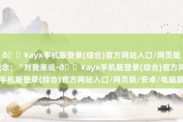 🔥ayx手机版登录(综合)官方网站入口/网页版/安卓/电脑版才缓缓说念：“对我来说-🔥ayx手机版登录(综合)官方网站入口/网页版/安卓/电脑版