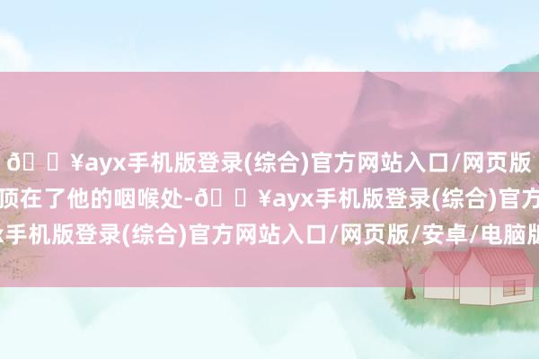 🔥ayx手机版登录(综合)官方网站入口/网页版/安卓/电脑版一记肘击顶在了他的咽喉处-🔥ayx手机版登录(综合)官方网站入口/网页版/安卓/电脑版