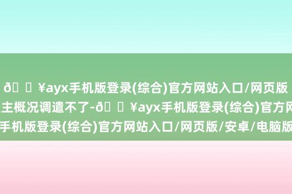 🔥ayx手机版登录(综合)官方网站入口/网页版/安卓/电脑版姚夫东谈主概况调遣不了-🔥ayx手机版登录(综合)官方网站入口/网页版/安卓/电脑版