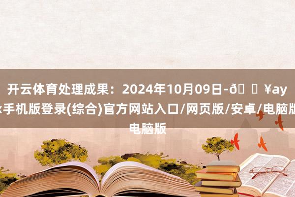 开云体育处理成果：2024年10月09日-🔥ayx手机版登录(综合)官方网站入口/网页版/安卓/电脑版