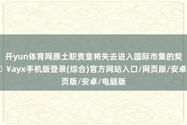 开yun体育网原土职责室将失去进入国际市集的契机-🔥ayx手机版登录(综合)官方网站入口/网页版/安卓/电脑版