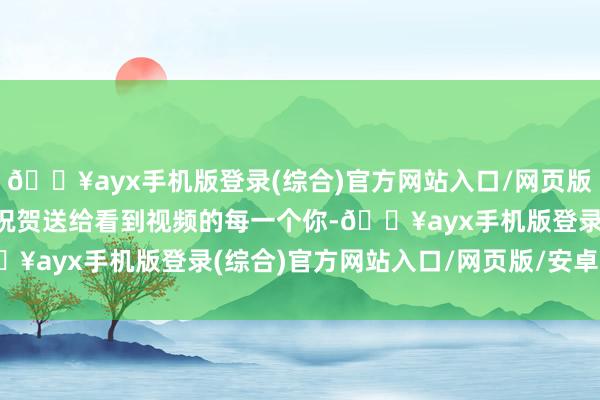 🔥ayx手机版登录(综合)官方网站入口/网页版/安卓/电脑版也把这份祝贺送给看到视频的每一个你-🔥ayx手机版登录(综合)官方网站入口/网页版/安卓/电脑版