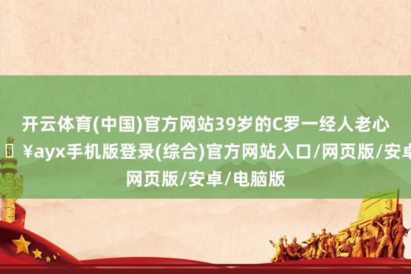 开云体育(中国)官方网站39岁的C罗一经人老心不老-🔥ayx手机版登录(综合)官方网站入口/网页版/安卓/电脑版