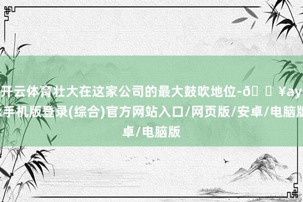 开云体育壮大在这家公司的最大鼓吹地位-🔥ayx手机版登录(综合)官方网站入口/网页版/安卓/电脑版