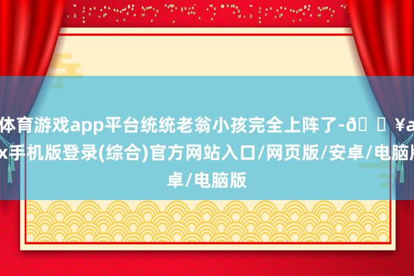 体育游戏app平台统统老翁小孩完全上阵了-🔥ayx手机版登录(综合)官方网站入口/网页版/安卓/电脑版