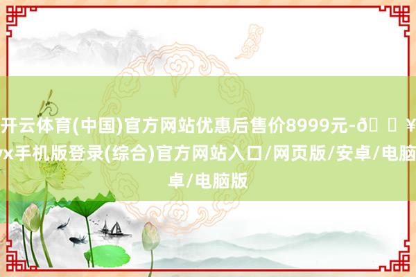 开云体育(中国)官方网站优惠后售价8999元-🔥ayx手机版登录(综合)官方网站入口/网页版/安卓/电脑版