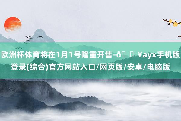 欧洲杯体育将在1月1号隆重开售-🔥ayx手机版登录(综合)官方网站入口/网页版/安卓/电脑版