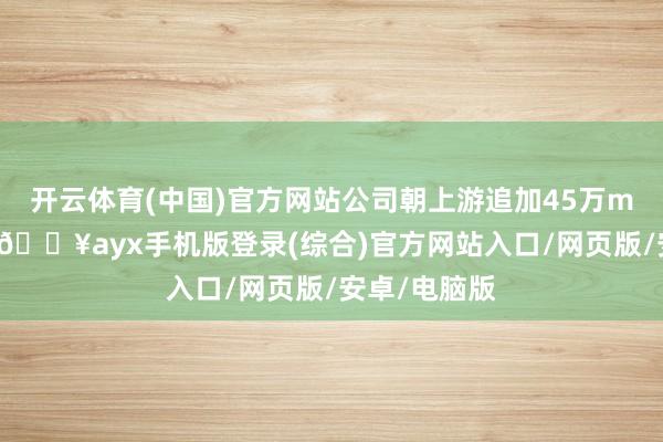 开云体育(中国)官方网站公司朝上游追加45万m3用气权术-🔥ayx手机版登录(综合)官方网站入口/网页版/安卓/电脑版