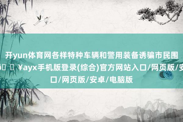 开yun体育网各样特种车辆和警用装备诱骗市民围不雅合影-🔥ayx手机版登录(综合)官方网站入口/网页版/安卓/电脑版