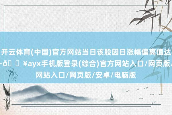 开云体育(中国)官方网站当日该股因日涨幅偏离值达10.77%上榜-🔥ayx手机版登录(综合)官方网站入口/网页版/安卓/电脑版