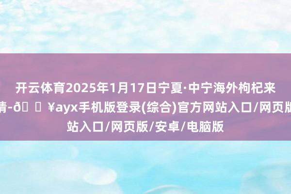 开云体育2025年1月17日宁夏·中宁海外枸杞来回中心价钱行情-🔥ayx手机版登录(综合)官方网站入口/网页版/安卓/电脑版