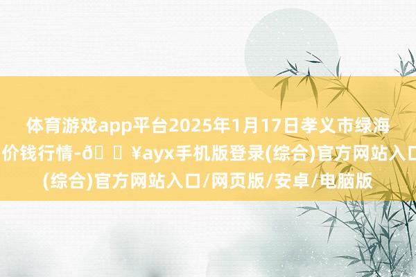 体育游戏app平台2025年1月17日孝义市绿海蔬菜批发销售有限公司价钱行情-🔥ayx手机版登录(综合)官方网站入口/网页版/安卓/电脑版