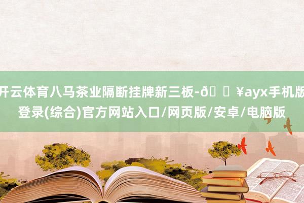 开云体育八马茶业隔断挂牌新三板-🔥ayx手机版登录(综合)官方网站入口/网页版/安卓/电脑版