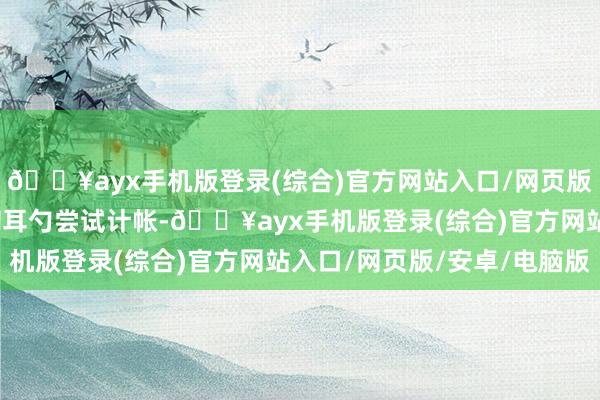 🔥ayx手机版登录(综合)官方网站入口/网页版/安卓/电脑版便拿出掏耳勺尝试计帐-🔥ayx手机版登录(综合)官方网站入口/网页版/安卓/电脑版